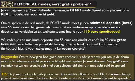  Volg deze stappen nauwkeurig op!

Om te beginnen moet u dit onthouden:
1: Als u inzet op oneven en de uitslag is oneven, dan moet u uw inzet verdubbelen op even!
2: Als u inzet op oneven en de uitslag is even, dan moet u uw inzet verdubbelen op oneven!
3. Bereikt uw inzet meer als 50 euro, begin dan weer bij 1 euro!
4. Verliest u uw inzet 3 x op oneven/even, herstart het spel en begin weer bij 1 euro op even/oneven!
5: Haalt u geen succes bij het ene casino? Probeer het dan bij de andere!
6. Heeft u succes? Speel voor echt geld en sla uw slag!