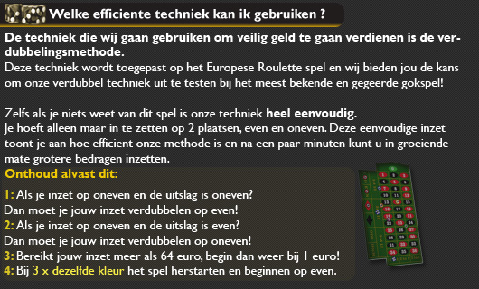 Hierboven ziet u het bord van Europese Roulette. Bij deze techniek zullen wij alleen gebruik maken van de plaatsen even en odd, oftewel even en oneven. Deze hebben wij voor u aangegeven met een pijl. Wij hebben echter een geweldige kans voor u! We gaan beginnen, u zult het snel begrijpen.

De stappen tot uw succes:
We beginnen met een inzet van 1 euro op even en starten daarna de roullete. Is de uitkomst even? Zet de dubbele inzet, oftewel 2 euro in op ONeven!
Is de uitkomst ONeven? Dan moet u deze verdubbelen op dezelfde plaats(even) totdat u wint.
Gewonnen? Dan zet u de dubbele inzet weer in op ONeven. U blijft dit zolang wisselen totdat u 50 euro bereikt, dan dient u weer met 1 euro te beginnen.

Merkt u dat uw kansen slechter worden? Probeer het later nogmaals of probeer een ander casino!
U zult zich verbazen wat voor bedrag u binnen een kleine tijd al heeft opgebouwd!

U zult snel een gelegenheid zien om dit in de REAL modus te proberen.
