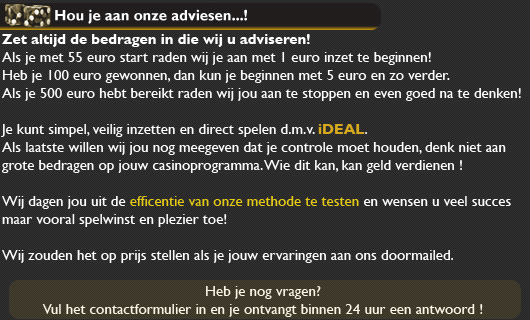 Houd u aan onze adviesen
Zet altijd de bedragen in die wij u adviseren. Als u met 55 euro start raden wij u aan met 1 euro inzet te beginnen! Heeft u 100 euro gewonnen, dan kunt u beginnen met 5 euro en zo verder. Als u 500 euro heeft bereikt raden wij u aan te stoppen en even goed na te denken!

U kunt simpel en veilig inzetten en direct spelen d.m.v. iDEAL. Als laatste willen wij u nog meegeven dat u controle moet houden, denk niet aan grote bedragen op uw casinoprogramma. Wie dit kan, kan geld verdienen !

Wij dagen u uit de efficentie van onze methode te testen en wensen u veel succes maar vooral winst toe. Wij zouden het leuk vinden als u uw ervaringen naar ons toe stuurt!